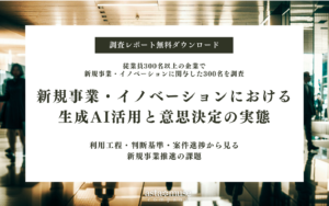 【無料調査レポート】新規事業・イノベーションにおける生成AI活用と意思決定の実態調査～従業員300名以上の企業で、新規事業・イノベーション案件に関与した300名を対象～